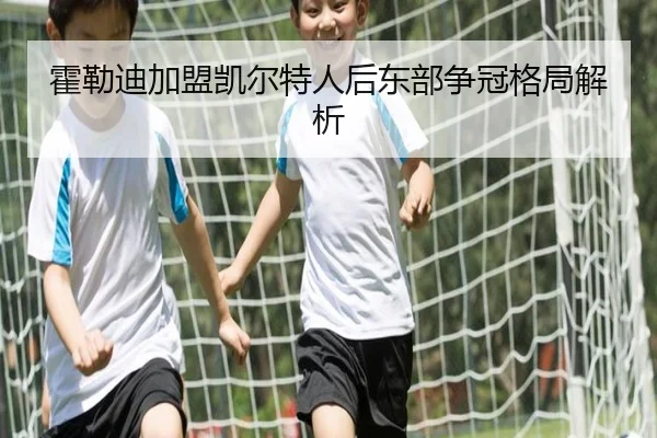 霍勒迪加盟凯尔特人后东部争冠格局解析